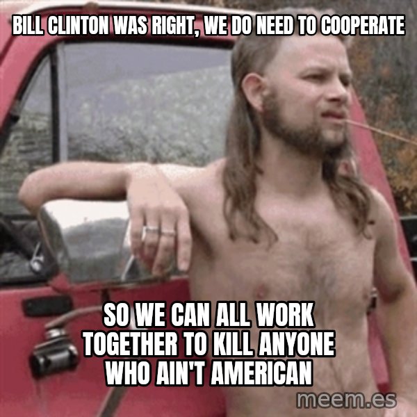 Almost Politically Correct Redneck meme: Bill Clinton was right, we do need to cooperate / So we can all work together to kill anyone who ain't american