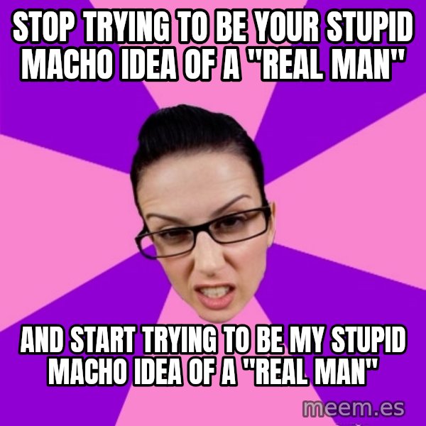 Privilege Denying Feminist meme: stop trying to be your stupid macho idea of a "real man" / and start trying to be my stupid macho idea of a "real man"