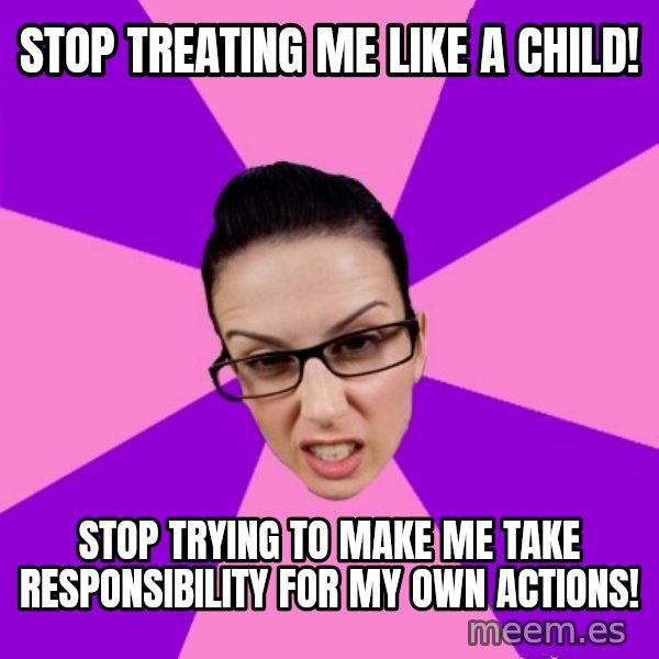 Privilege Denying Feminist meme: stop treating me like a child! / stop trying to make me take responsibility for my own actions!