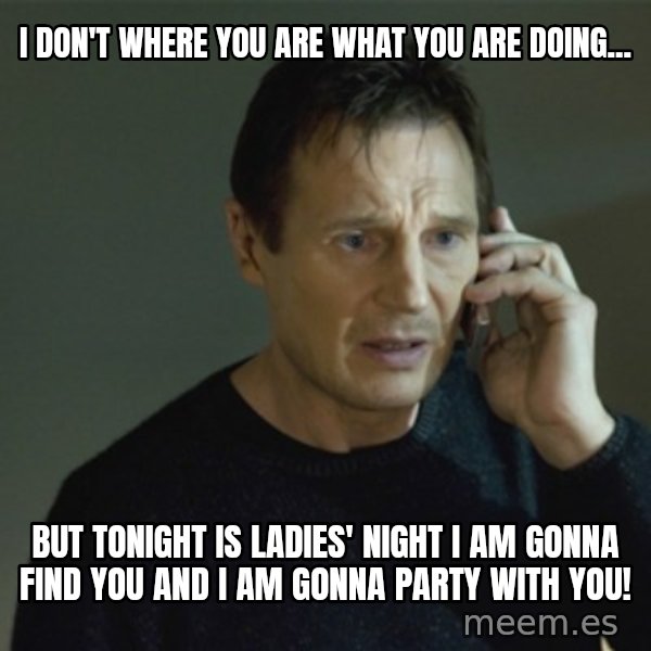 I don't know who you are... meme: I don't where you are what you are doing... / but tonight is ladies' night i am gonna find you and i am gonna party with you!