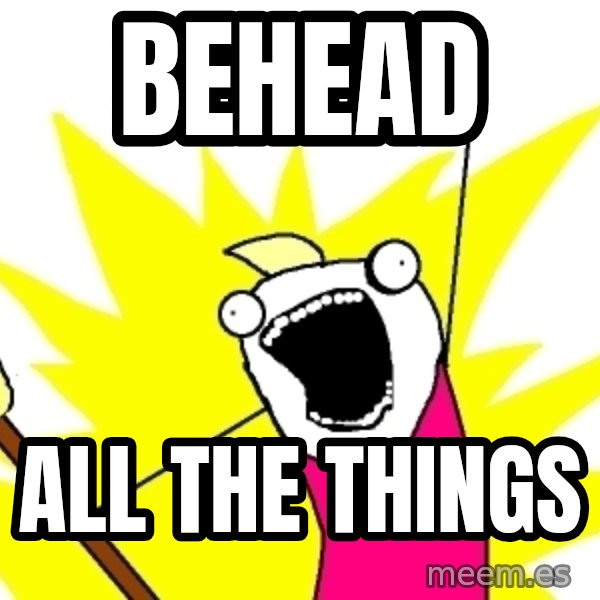 X ALL THE THINGS meme: BEHEAD / ALL THE THINGS