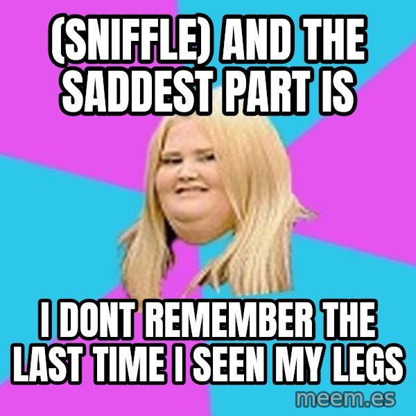 Fat Girl meme: (SNIFFLE) AND THE SADDEST PART IS / I DONT REMEMBER THE LAST TIME I SEEN MY LEGS