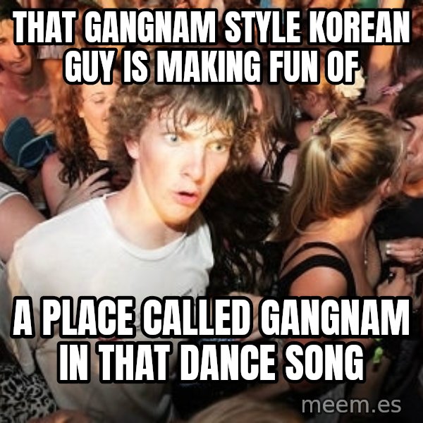 Sudden Realization Ralph meme: That gangnam style korean guy is making fun of / A place called gangnam in that dance song