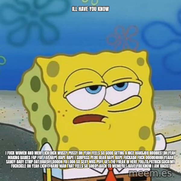I'll have you know Spongebob meme: Ill have you know / i fuck women and men. lick dick wussy pussy oh yeah feels so good geting a nice handjob  boobies! oh yeah making babies fap fap fap rape rape rape  I SURPASS PEDO BEAR RAPE RAPE fuckada fuck OOOOOHHHH YEAAH SANDY BABY STRIP DAT BRA OFF OOOOH YA LOOK SO SEXY MRS PUFF GET THE FREAK IN HERE you to patrick SUCK MY FUCKCICLE OH YEAH LICK IT HARD MAN THAT FEELS SO GOOD!! back to meme. Ill have you know i am racist