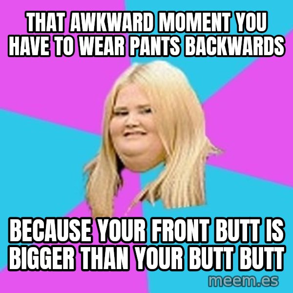 Fat Girl meme: That awkward moment you have to wear pants backwards / because your front butt is bigger than your butt butt