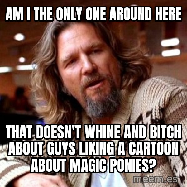 Big Lebowski meme: Am i the only one around here / That doesn't whine and bitch About Guys liking a carToon about magic ponies?