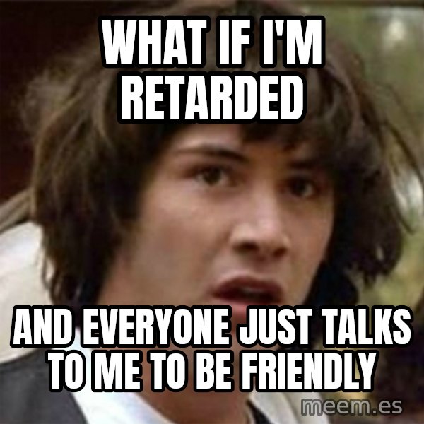 what if meme meme: What if i'm retarded / and everyone just talks to me to be friendly