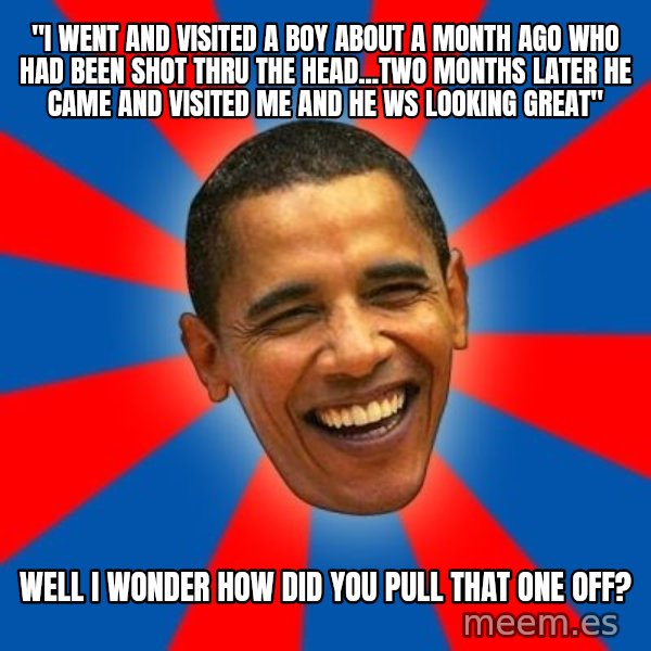 Obama meme: "i went and visited a boy about a month ago who had been shot thru the head...two months later he came and visited me and he ws looking great" / Well I wonder how did you pull that one off?