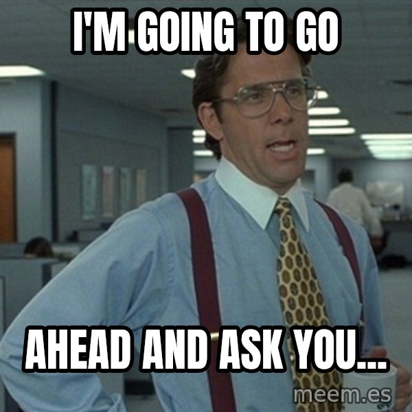 Office Space That Would Be Great meme: I'm going to  GO / Ahead and Ask you...