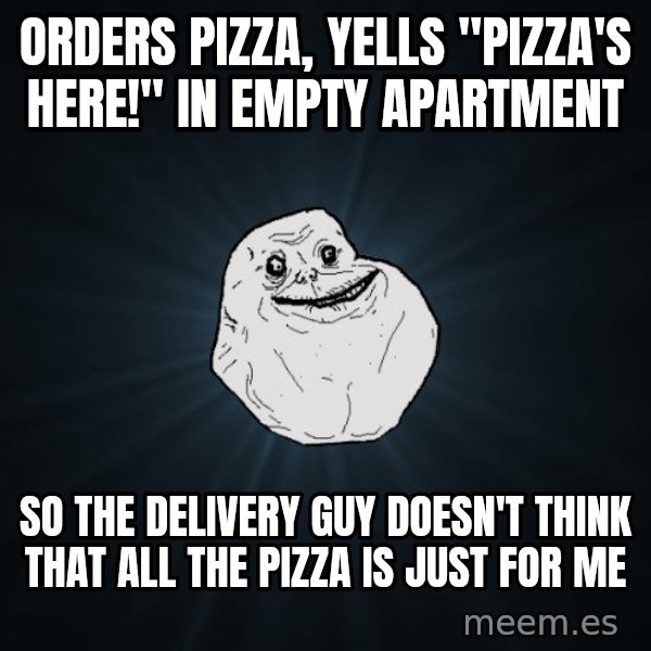 Forever Alone meme: ORDERS PIZZA, YELLS "PIZZA'S HERE!" IN EMPTY APARTMENT / SO THE DELIVERY GUY DOESN'T THINK THAT ALL THE PIZZA IS JUST FOR ME