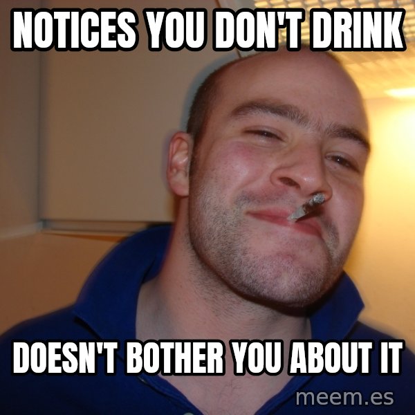 Good Guy Greg meme: Notices you don't drink / doesn't bother you about it