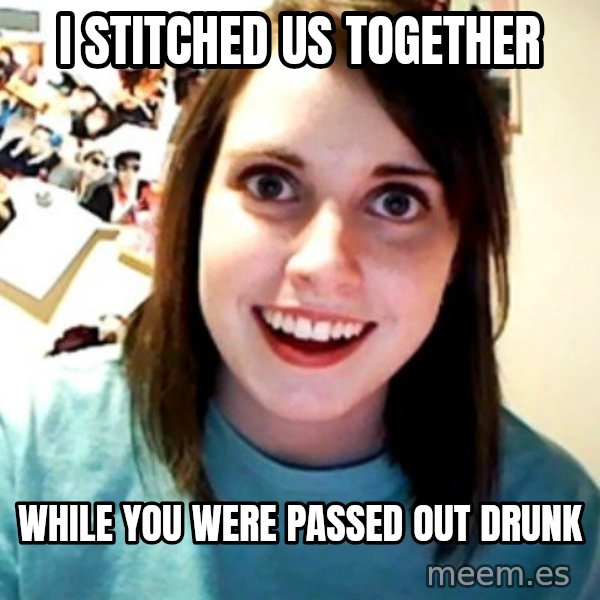 Overly Obsessed Girlfriend meme: i stitched us together / while you were passed out drunk