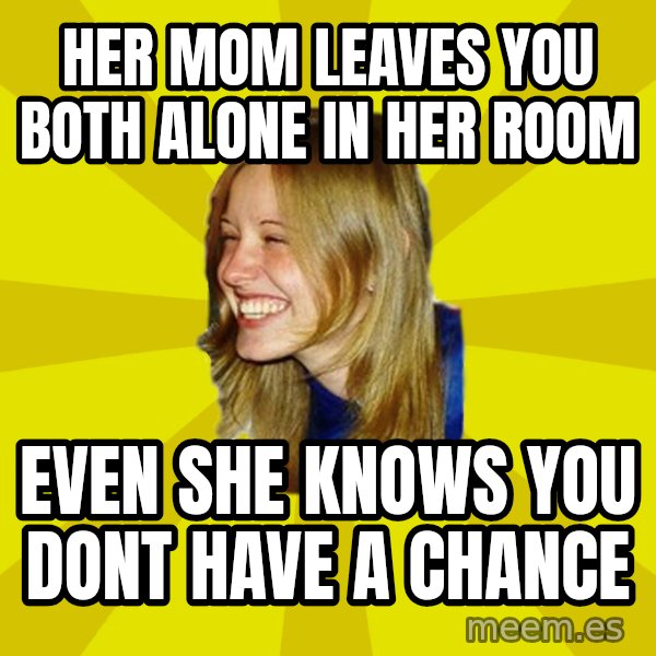 Trologirl meme: her mom leaves you both alone in her room / even she knows you dont have a chance