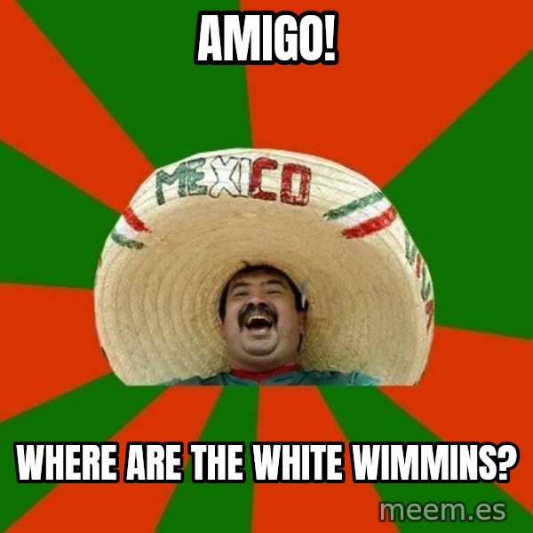 Successful Mexican meme: AMIGO! / wHERE ARE THE WHITE WIMMINS?