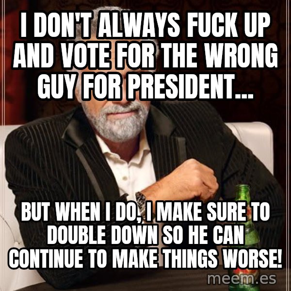 The Most Interesting Man In The World meme: I don't always fuck up and vote for the wrong guy for president... / but when i do, I make sure to double down so he can continue to make things worse!