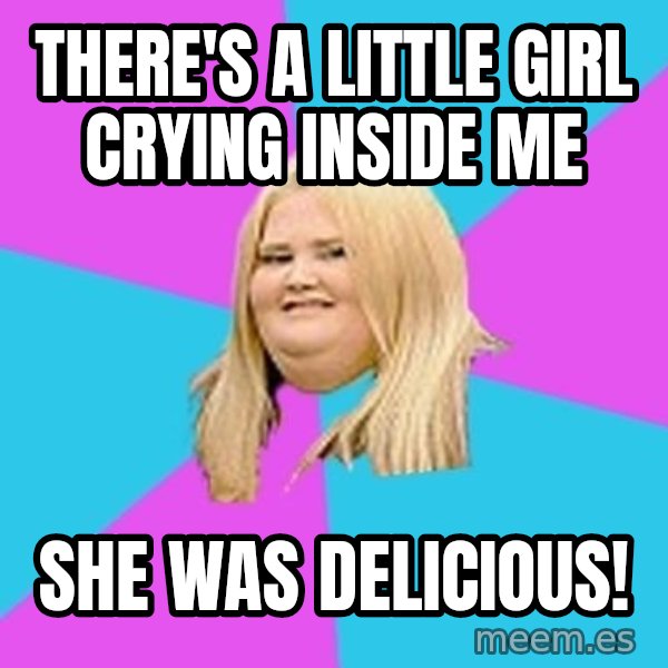 Fat Girl meme: There's A Little Girl Crying INside ME / She was delicious!