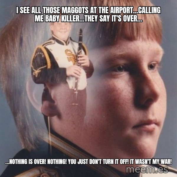 PTSD Clarinet Boy meme: I see all those maggots at the airport...Calling me baby killer...they say it's over... / ...Nothing is over! Nothing! You just don't turn it off! It wasn't my war!