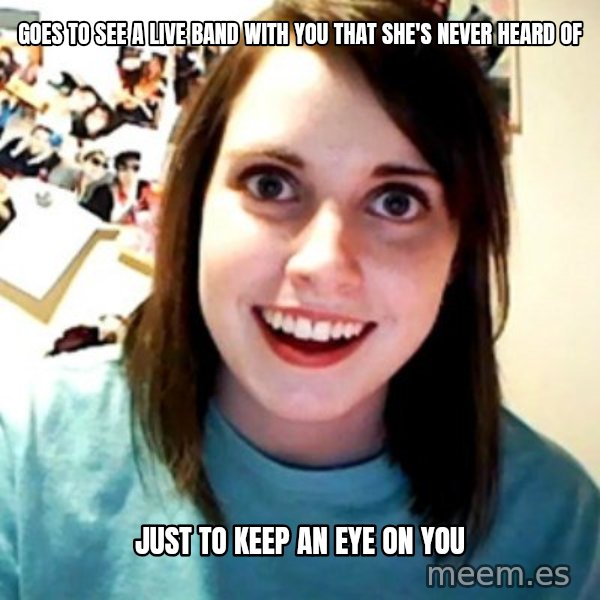 Overly Obsessed Girlfriend meme: GOES TO SEE A LIVE BAND WITH YOU THAT SHE'S NEVER HEARD OF / JUST TO KEEP AN EYE ON YOU