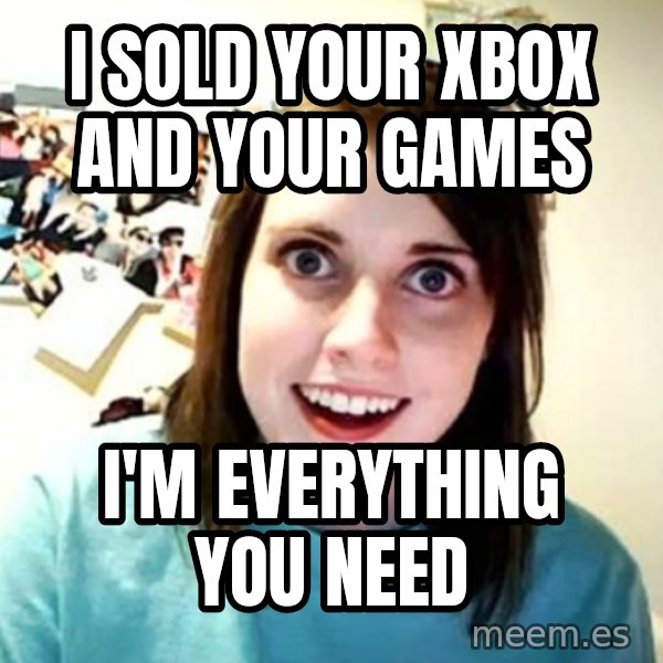 Overly Attached Girlfriend meme: I SOLD YOUR XBOX AND YOUR GAMES / i'M EVERYTHING YOU NEED