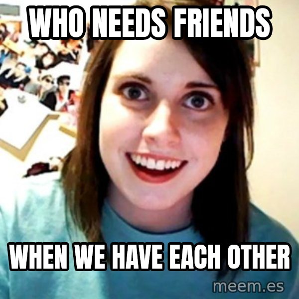 Overly Obsessed Girlfriend meme: Who needs friends / When we have each other