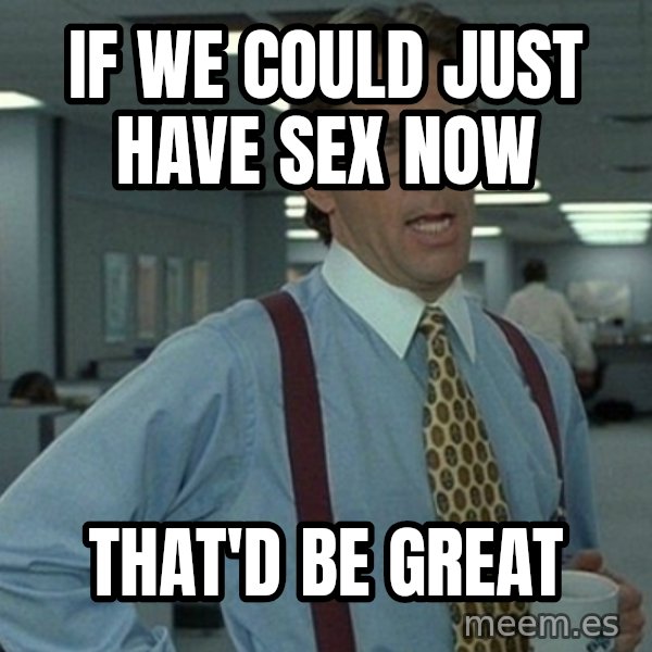 Yeah that'd be great... meme: if we could just have sex now / that'd be great