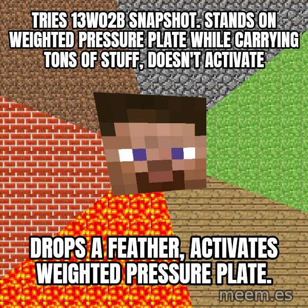 Minecraft Guy meme: Tries 13w02b snapshot. Stands on weighted pressure plate while carrying tons of stuff, doesn't activate / Drops a feather, activates weighted pressure plate.