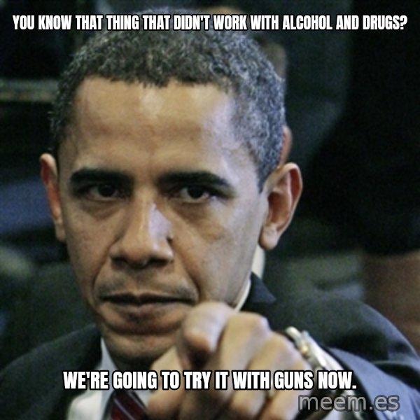 Pissed off Obama meme: You know that thing that didn't work with Alcohol and Drugs? / We're going to try it with guns now.