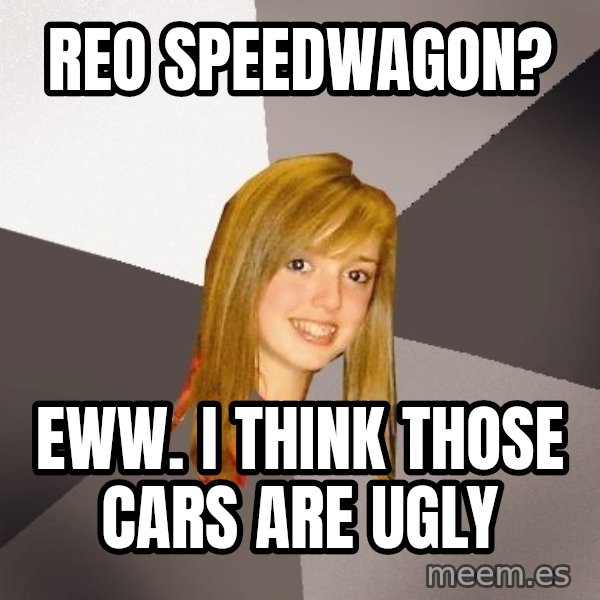 Musically Oblivious 8th Grader meme: REO SPEEDWAGON? / EWW. I THINK THOSE CARS ARE UGLY