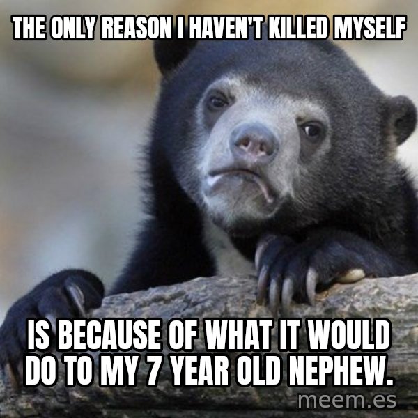Confession Bear meme: The only reason I haven't killed myself / Is because of what it would do to my 7 year old nephew.