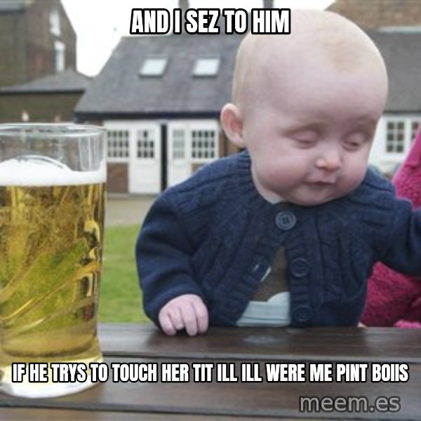 drunk baby 1 meme: and i sez to him / if he trys to touch her tit ill ill were me pint boiis