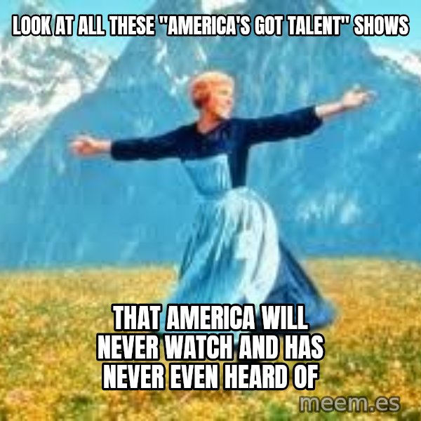 Look at all these meme: LOOK AT ALL THESE "AMERICA'S GOT TALENT" SHOWS / THAT AMERICA WILL NEVER WATCH AND HAS NEVER EVEN HEARD OF
