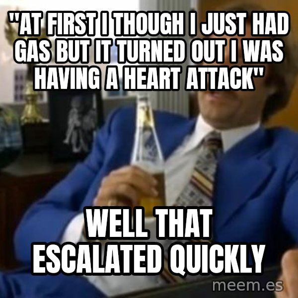 That escalated quickly-Ron Burgundy meme: "at first i though i just had gas but it turned out i was having a heart attack" / well that escalated quickly