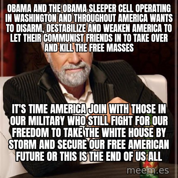 The Most Interesting Man In The World meme: OBAMA AND THE OBAMA SLEEPER CELL OPERATING IN WASHINGTON AND THROUGHOUT AMERICA WANTS TO DISARM, DESTABILIZE AND WEAKEN AMERICA TO LET THEIR COMMUNIST FRIENDS IN TO TAKE OVER AND KILL THE FREE MASSES / IT'S TIME AMERICA JOIN WITH THOSE IN OUR MILITARY WHO STILL FIGHT FOR OUR FREEDOM TO TAKE THE WHITE HOUSE BY STORM AND SECURE OUR FREE AMERICAN FUTURE OR THIS IS THE END OF US ALL