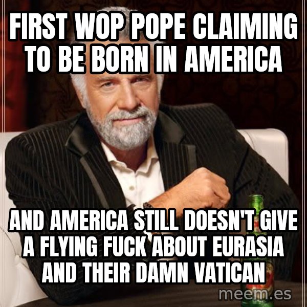 The Most Interesting Man In The World meme: FIRST WOP POPE CLAIMING TO BE BORN IN AMERICA / AND AMERICA STILL DOESN'T GIVE A FLYING FUCK ABOUT EURASIA AND THEIR DAMN VATICAN