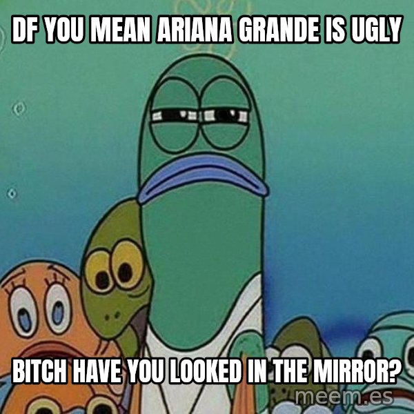 Serious Fish Spongebob meme: DF you mean ariana grande is ugly / bitch have you looked in the mirror?