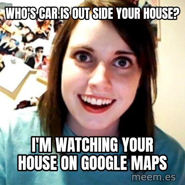 Overly Obsessed Girlfriend meme: WHO'S CAR IS OUT SIDE YOUR HOUSE? / I'M WATCHING YOUR HOUSE ON GOOGLE MAPS
