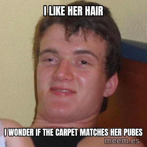 high/drunk guy meme: I like her hair / I WONDER IF THE CARPET MATCHES her pubes