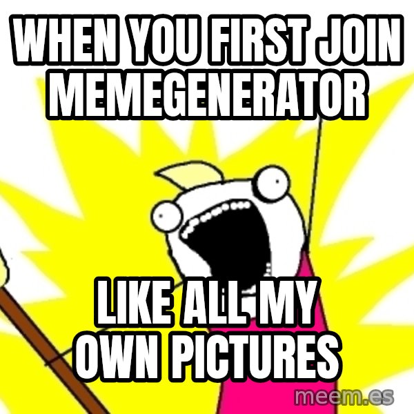 X ALL THE THINGS meme: when you first join memegenerator / like all my own pictures