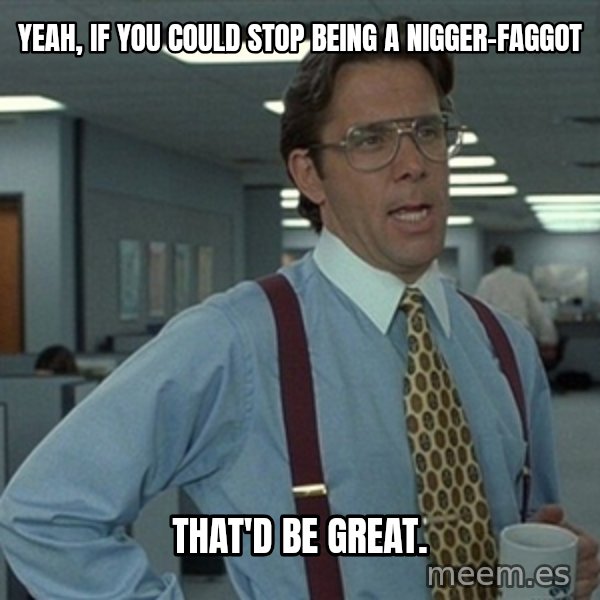 Office Space That Would Be Great meme: yeah, if you could stop being a nigger-faggot / that'd be great.