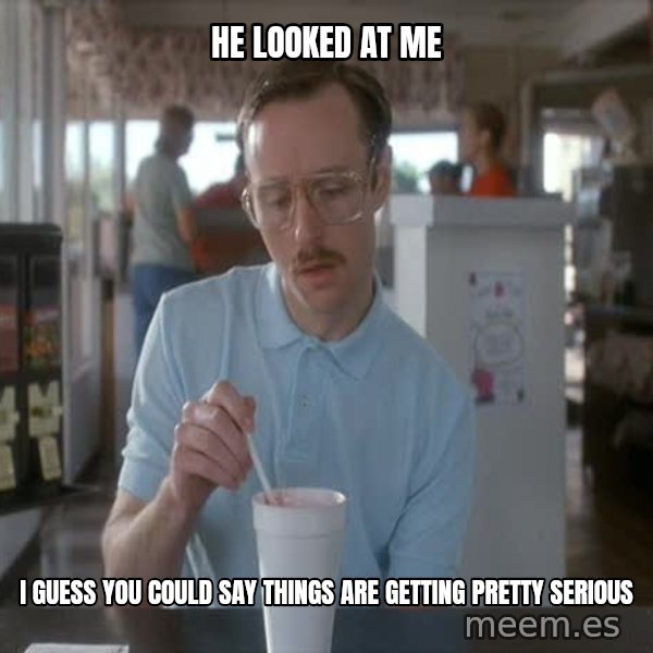 so i guess you could say things are getting pretty serious meme: He looked at me / i guess you could say things are getting pretty serious