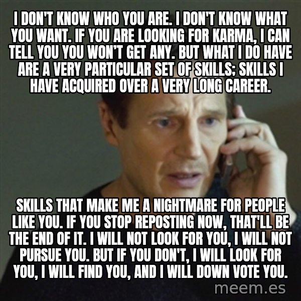 taken meme meme: I don't know who you are. I don't know what you want. If you are looking for karma, I can tell you you won’t get any. But what I do have are a very particular set of skills; skills I have acquired over a very long career. / Skills that make me a nightmare for people like you. If you stop reposting now, that'll be the end of it. I will not look for you, I will not pursue you. But if you don't, I will look for you, I will find you, and I will down vote you.