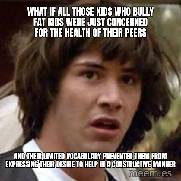 Conspiracy Keanu meme: What if all those kids who bully fat kids WERE JUST CONCERNED FOR THE HEALTH OF THEIR PEERS / and their limited vocabulary prevented them from expressing their desire to help in a constructive manner