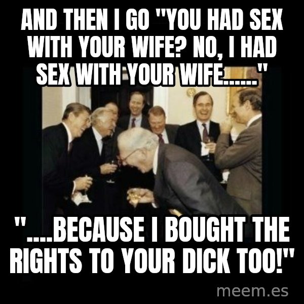 Rich Men Laughing meme: AND THEN I GO "YOU HAD SEX WITH YOUR WIFE? NO, I HAD SEX WITH YOUR WIFE......" / "....BECAUSE I BOUGHT THE RIGHTS TO YOUR DICK TOO!"
