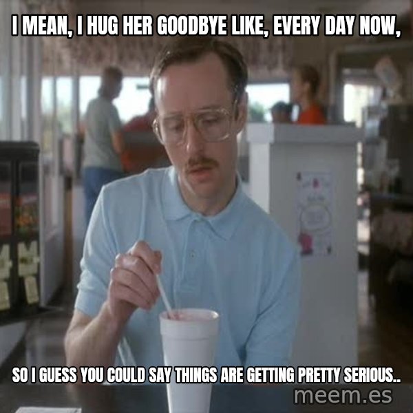 so i guess you could say things are getting pretty serious meme: I mean, I hug her goodbye like, every day now, / So i guess you could say things are getting pretty serious..