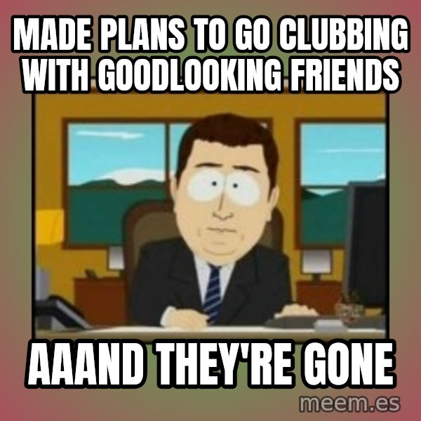 south park aand it's gone meme: Made plans to go clubbing with goodlooking friends / Aaand they're gone