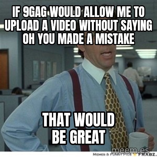 That would be great meme: if 9gag would allow me to upload a video without saying Oh you made a mistake / That would be great