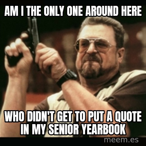 am i the only one around here meme: AM I THE ONLY ONE AROUND HERE / WHO DIDN'T GET TO PUT A QUOTE IN MY SENIOR YEARBOOK