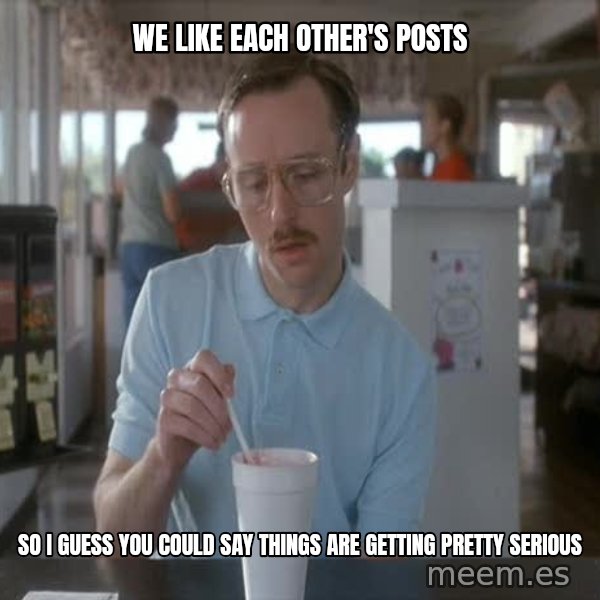 so i guess you could say things are getting pretty serious meme: We like EAch other's posts / So I guesS you could say things are getting pretty serious