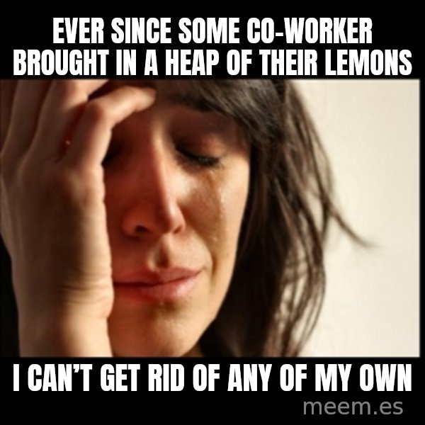 First World Problems meme: Ever since some co-worker brought in a heap of their lemons / I can’t get rid of any of my own