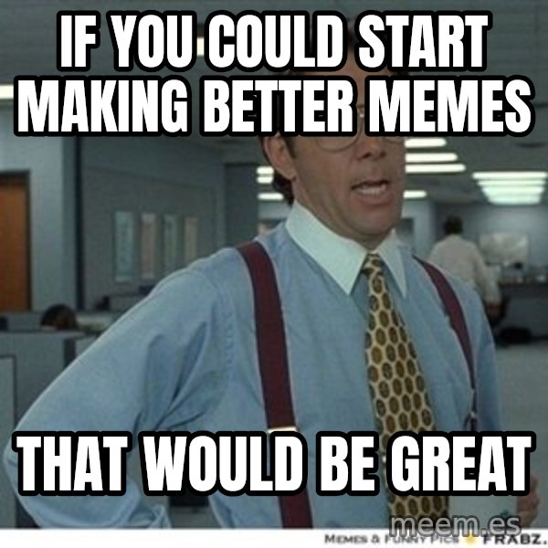 That would be great meme: IF YOU COULD START MAKING BETTER MEMES / THAT WOULD BE GREAT